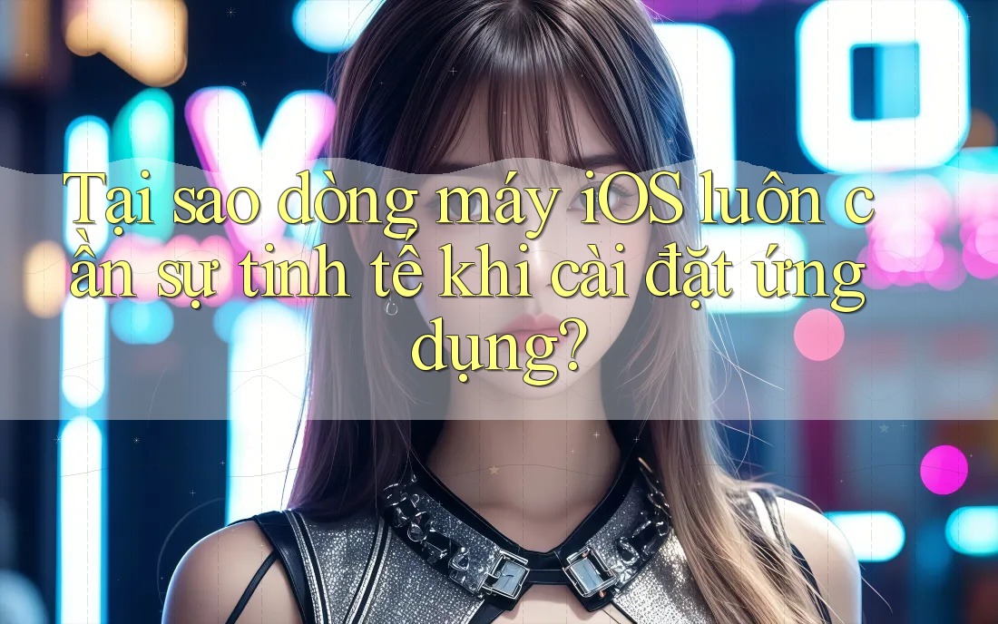 Tại sao dòng máy iOS luôn cần sự tinh tế khi cài đặt ứng dụng?