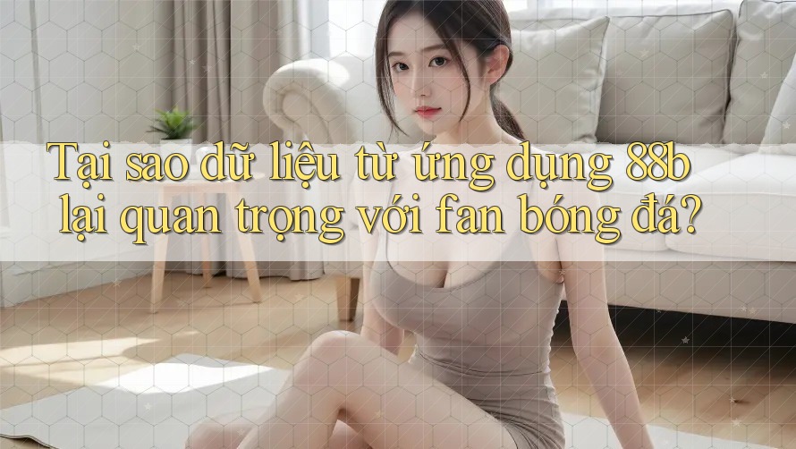 Tại sao dữ liệu từ ứng dụng 88b lại quan trọng với fan bóng đá?