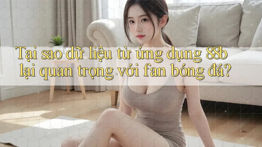 Tại sao dữ liệu từ ứng dụng 88b lại quan trọng với fan bóng đá?