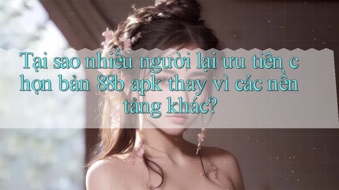 Tại sao nhiều người lại ưu tiên chọn bản 88b apk thay vì các nền tảng khác?