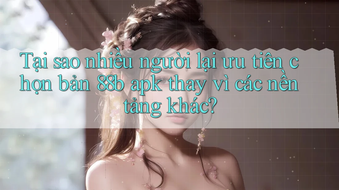 Tại sao nhiều người lại ưu tiên chọn bản 88b apk thay vì các nền tảng khác?