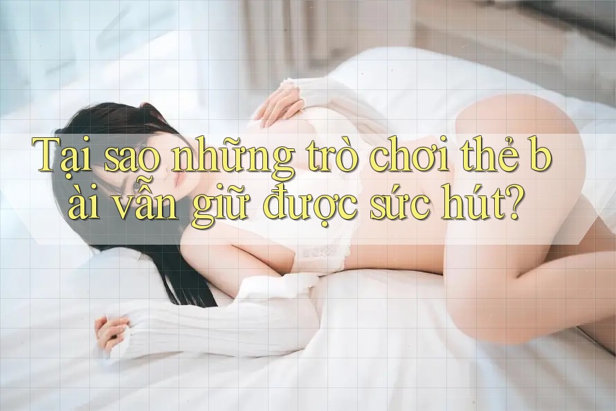Tại sao những trò chơi thẻ bài vẫn giữ được sức hút?