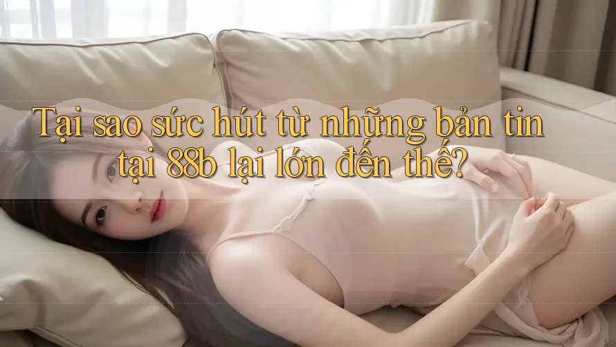 Tại sao sức hút từ những bản tin tại 88b lại lớn đến thế?