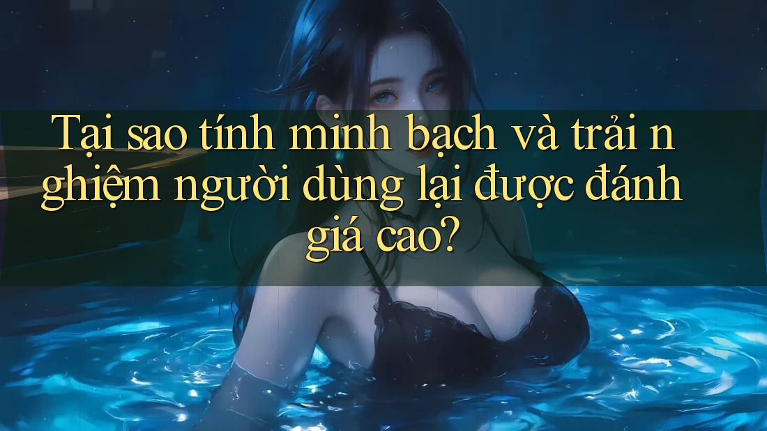 Tại sao tính minh bạch và trải nghiệm người dùng lại được đánh giá cao?