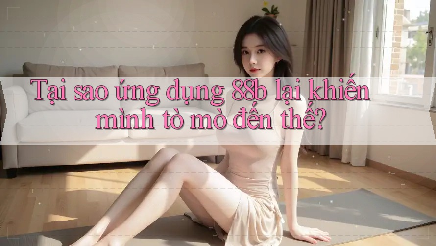 Tại sao ứng dụng 88b lại khiến mình tò mò đến thế?