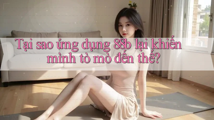 Tại sao ứng dụng 88b lại khiến mình tò mò đến thế?