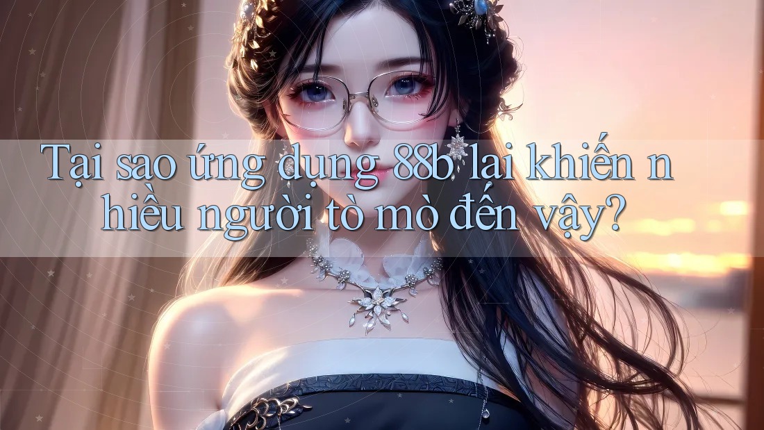 Tại sao ứng dụng 88b lại khiến nhiều người tò mò đến vậy?