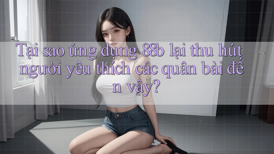 Tại sao ứng dụng 88b lại thu hút người yêu thích các quân bài đến vậy?