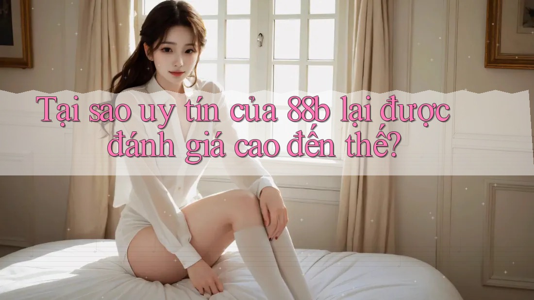 Tại sao uy tín của 88b lại được đánh giá cao đến thế?