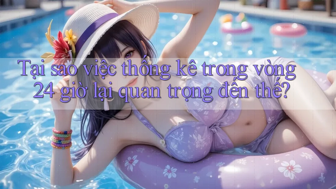 Tại sao việc thống kê trong vòng 24 giờ lại quan trọng đến thế?