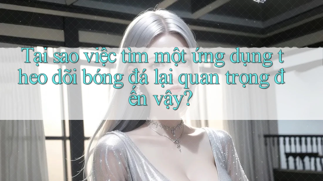 Tại sao việc tìm một ứng dụng theo dõi bóng đá lại quan trọng đến vậy?
