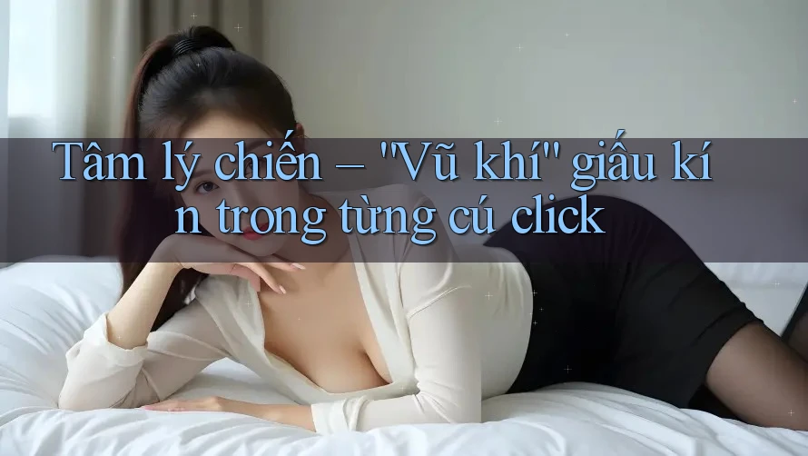 Tâm lý chiến – “Vũ khí” giấu kín trong từng cú click