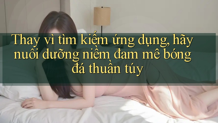 Thay vì tìm kiếm ứng dụng, hãy nuôi dưỡng niềm đam mê bóng đá thuần túy