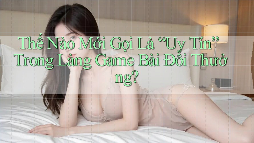 Thế Nào Mới Gọi Là “Uy Tín” Trong Làng Game Bài Đổi Thưởng?