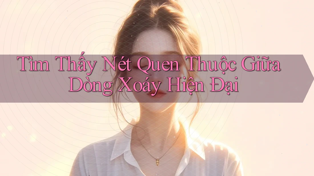 Tìm Thấy Nét Quen Thuộc Giữa Dòng Xoáy Hiện Đại