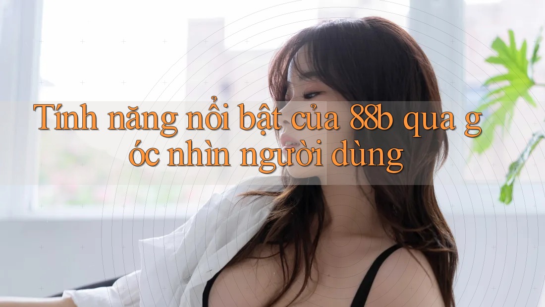 Tính năng nổi bật của 88b qua góc nhìn người dùng Tính năng nổi bật của 88b qua góc nhìn người dùng