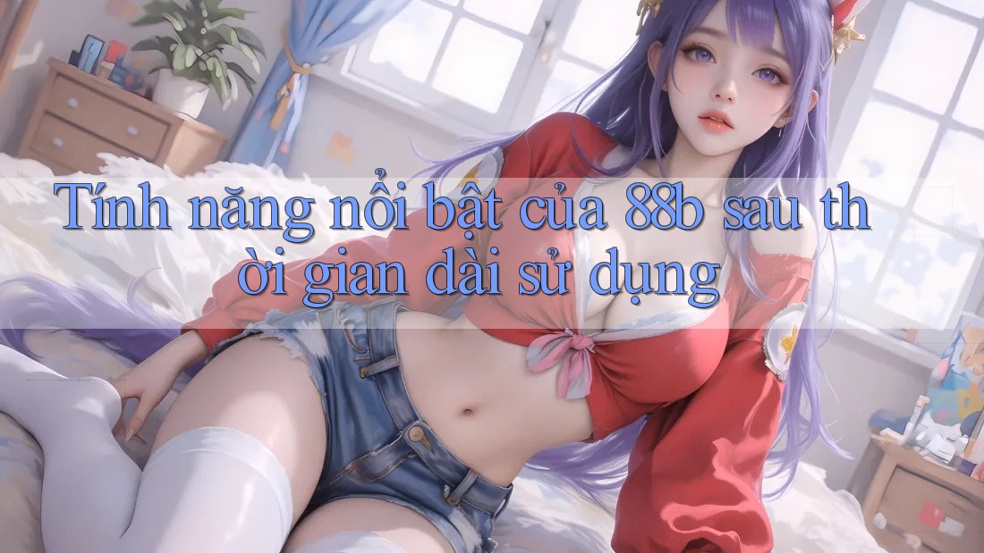 Tính năng nổi bật của 88b sau thời gian dài sử dụng