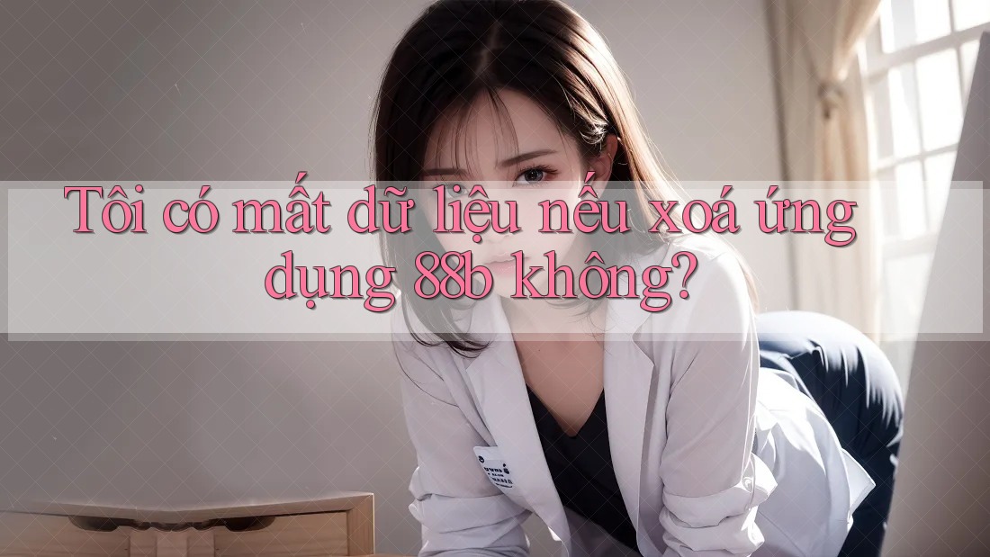 Tôi có mất dữ liệu nếu xoá ứng dụng 88b không? Tôi có mất dữ liệu nếu xoá ứng dụng 88b không?