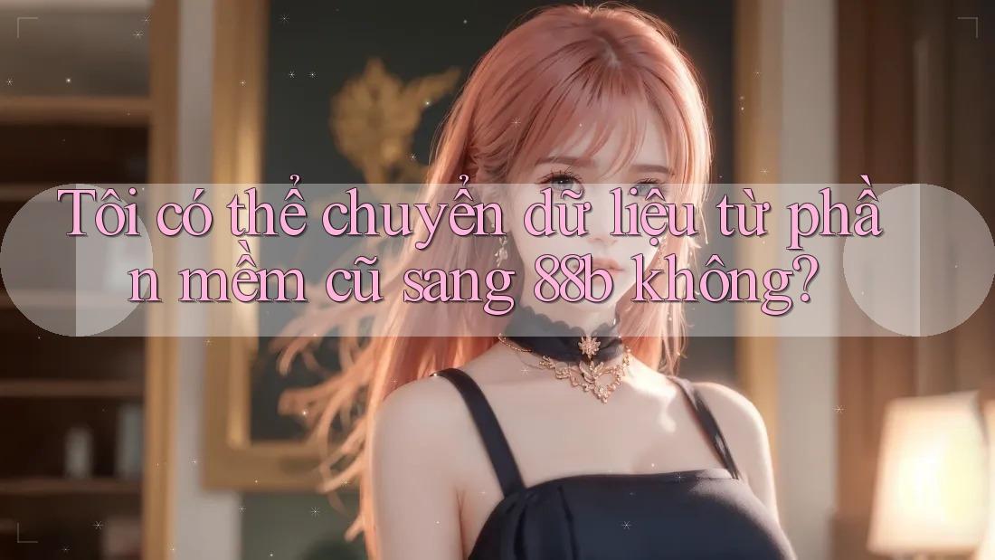 Tôi có thể chuyển dữ liệu từ phần mềm cũ sang 88b không?
