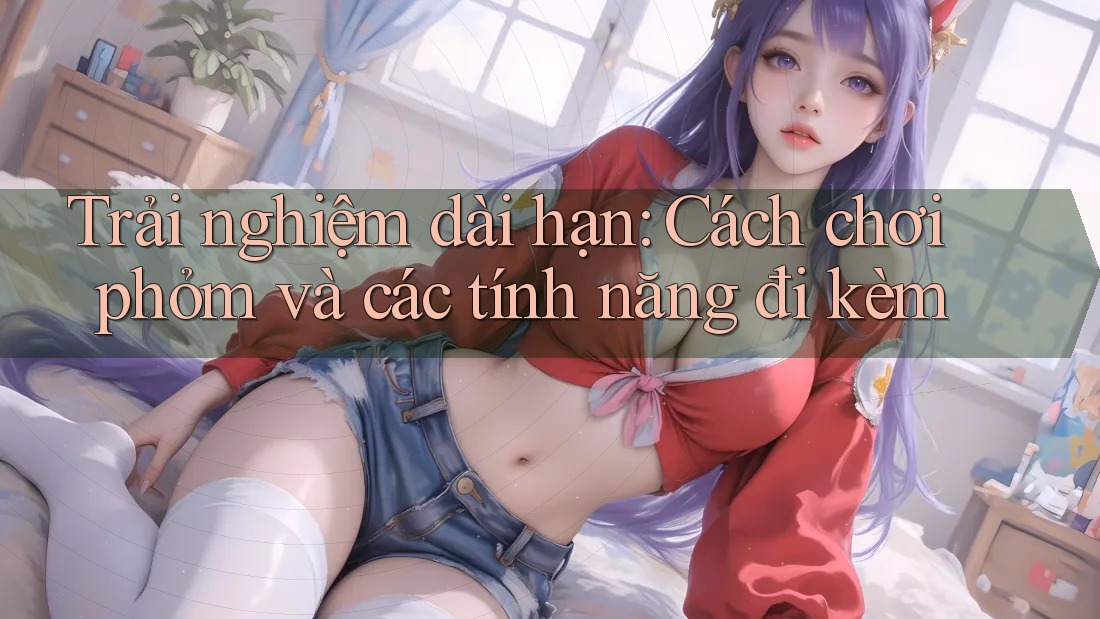 Trải nghiệm dài hạn: Cách chơi phỏm và các tính năng đi kèm
