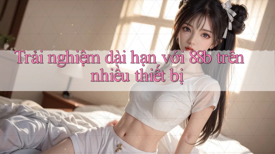 Trải nghiệm dài hạn với 88b trên nhiều thiết bị Trải nghiệm dài hạn với 88b trên nhiều thiết bị