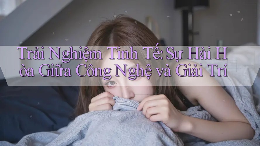 Trải Nghiệm Tinh Tế: Sự Hài Hòa Giữa Công Nghệ và Giải Trí
