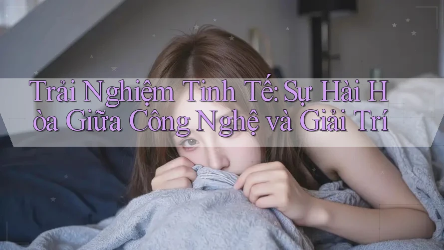 Trải Nghiệm Tinh Tế: Sự Hài Hòa Giữa Công Nghệ và Giải Trí Trải Nghiệm Tinh Tế: Sự Hài Hòa Giữa Công Nghệ và Giải Trí