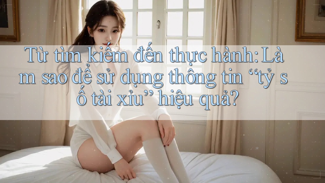 Từ tìm kiếm đến thực hành: Làm sao để sử dụng thông tin “tỷ số tài xỉu” hiệu quả?