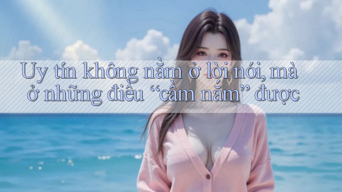 Uy tín không nằm ở lời nói, mà ở những điều “cầm nắm” được