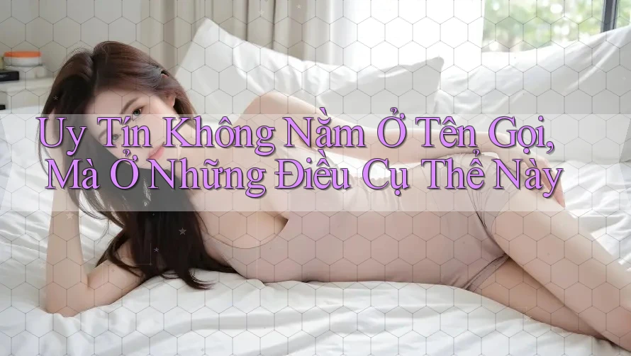 Uy Tín Không Nằm Ở Tên Gọi, Mà Ở Những Điều Cụ Thể Này