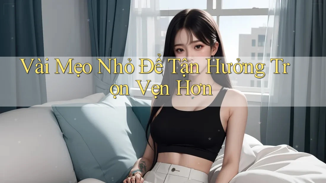 Vài Mẹo Nhỏ Để Tận Hưởng Trọn Vẹn Hơn