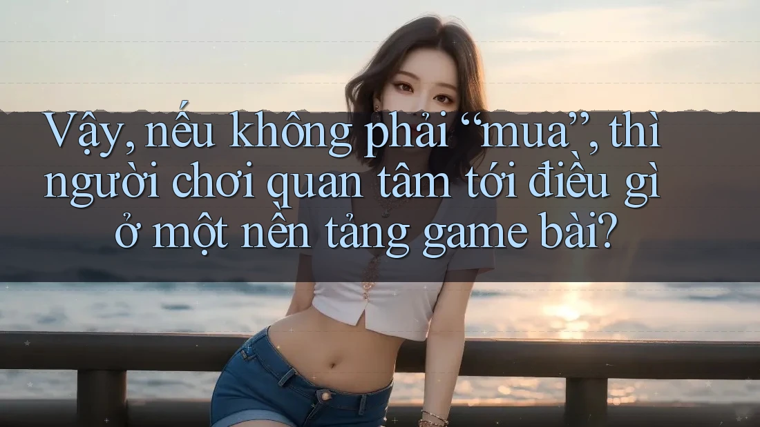 Vậy, nếu không phải “mua”, thì người chơi quan tâm tới điều gì ở một nền tảng game bài?