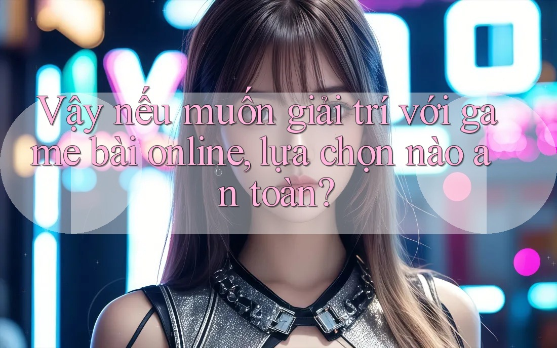 Vậy nếu muốn giải trí với game bài online, lựa chọn nào an toàn?
