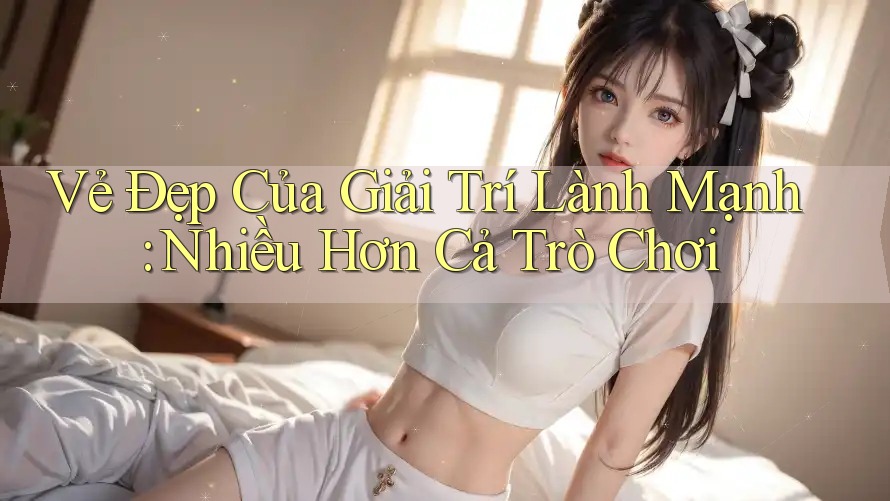 Vẻ Đẹp Của Giải Trí Lành Mạnh: Nhiều Hơn Cả Trò Chơi