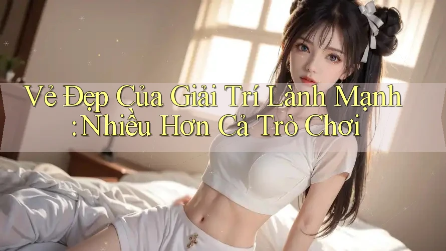 Vẻ Đẹp Của Giải Trí Lành Mạnh: Nhiều Hơn Cả Trò Chơi