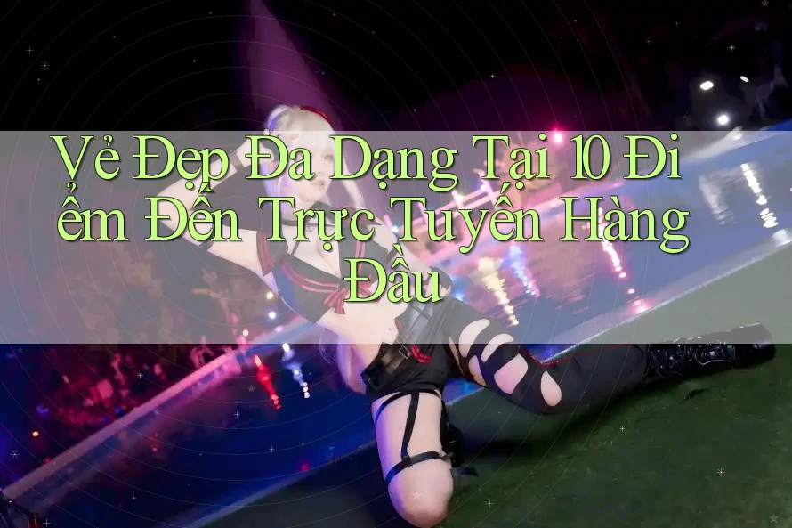 Vẻ Đẹp Đa Dạng Tại 10 Điểm Đến Trực Tuyến Hàng Đầu