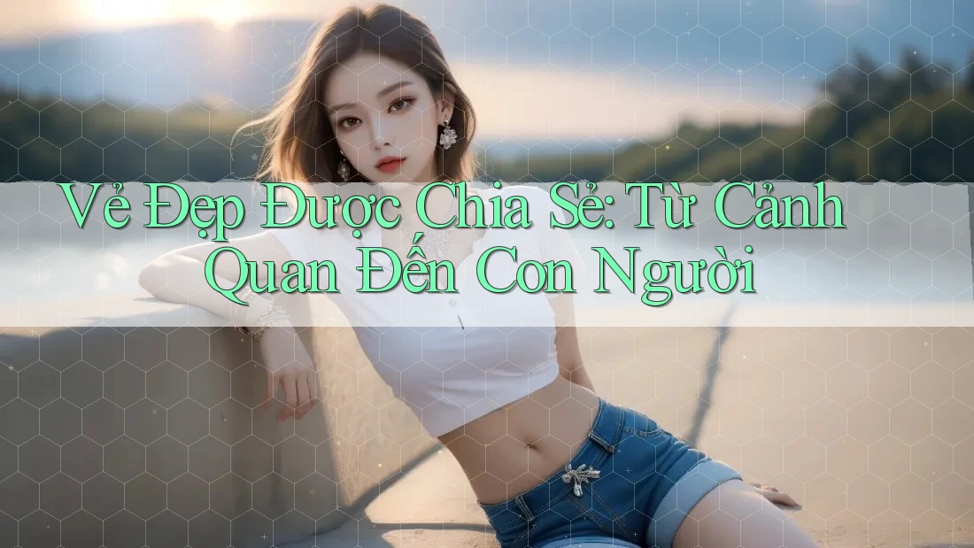 Vẻ Đẹp Được Chia Sẻ: Từ Cảnh Quan Đến Con Người