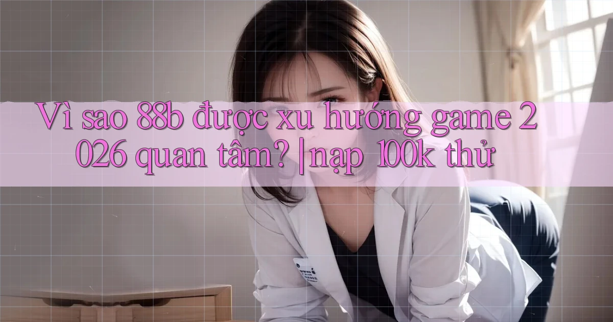 Vì sao 88b được xu hướng game 2026 quan tâm nạp 100k thử