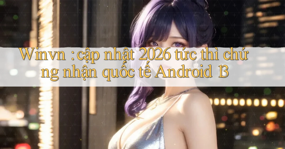 Winvn cập nhật 2026 tức thì chứng nhận quốc tế Android 13