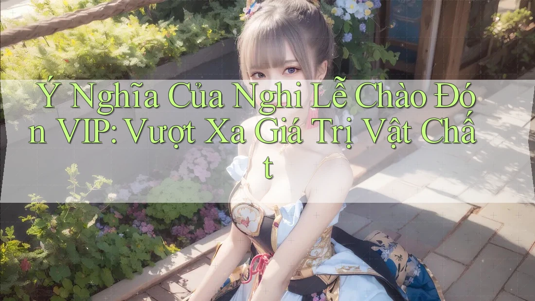 Ý Nghĩa Của Nghi Lễ Chào Đón VIP: Vượt Xa Giá Trị Vật Chất